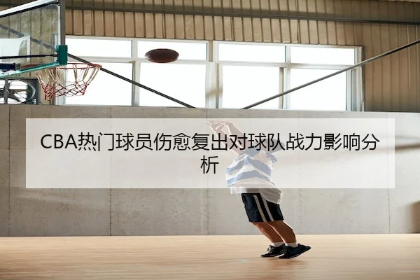 CBA热门球员伤愈复出对球队战力影响分析